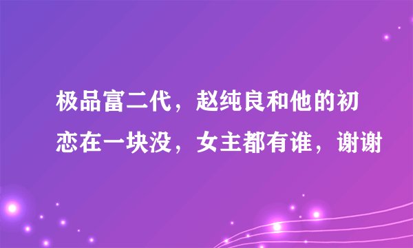 极品富二代，赵纯良和他的初恋在一块没，女主都有谁，谢谢