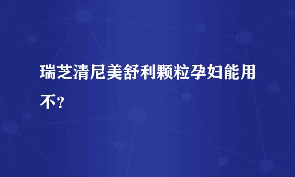 瑞芝清尼美舒利颗粒孕妇能用不？