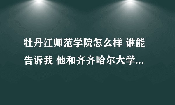 牡丹江师范学院怎么样 谁能告诉我 他和齐齐哈尔大学比怎么样？？ 急！！！！！！ 谢谢