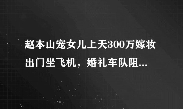 赵本山宠女儿上天300万嫁妆出门坐飞机,婚礼车队阻塞交通?