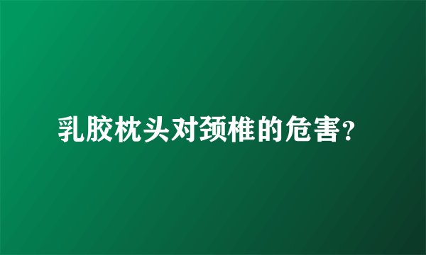 乳胶枕头对颈椎的危害？