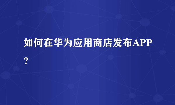 如何在华为应用商店发布APP？