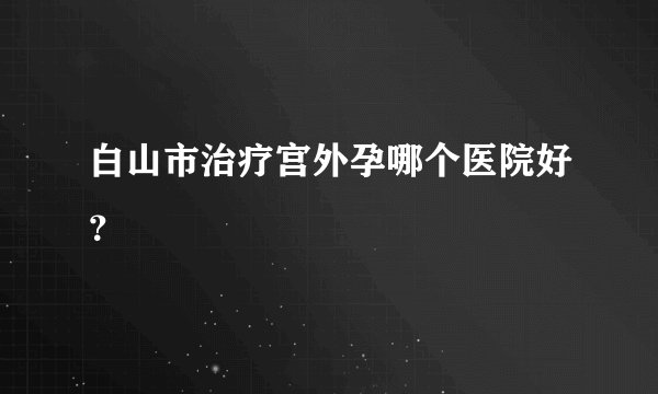 白山市治疗宫外孕哪个医院好？