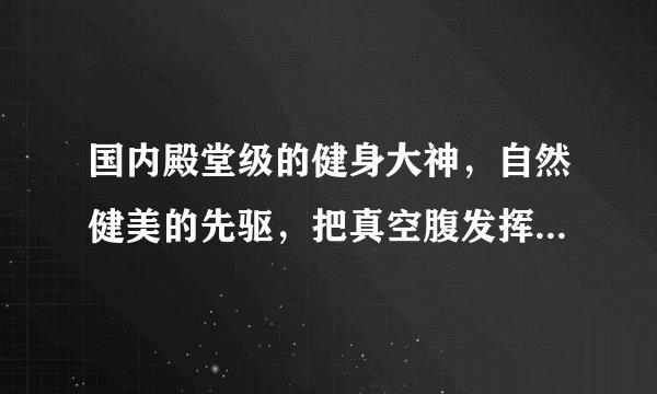 国内殿堂级的健身大神，自然健美的先驱，把真空腹发挥的炉火纯青