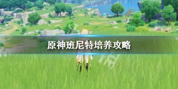 《原神》班尼特怎么培养?班尼特培养攻略
