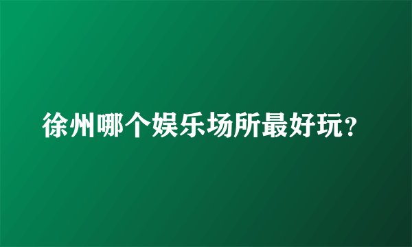 徐州哪个娱乐场所最好玩？
