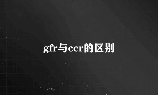 gfr与ccr的区别