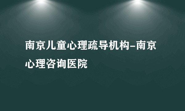 南京儿童心理疏导机构-南京心理咨询医院
