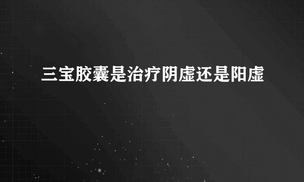三宝胶囊是治疗阴虚还是阳虚