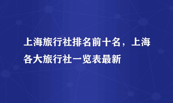 上海旅行社排名前十名，上海各大旅行社一览表最新