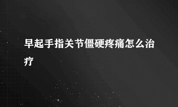 早起手指关节僵硬疼痛怎么治疗