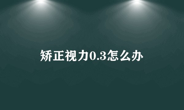 矫正视力0.3怎么办