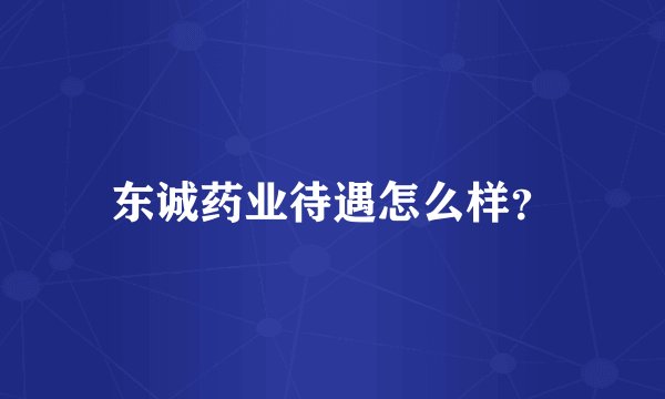 东诚药业待遇怎么样？