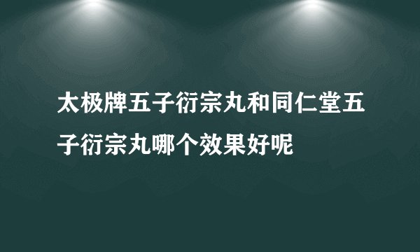 太极牌五子衍宗丸和同仁堂五子衍宗丸哪个效果好呢