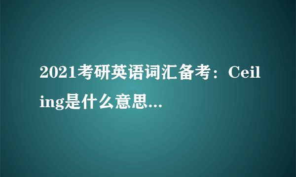 2021考研英语词汇备考：Ceiling是什么意思及反义词