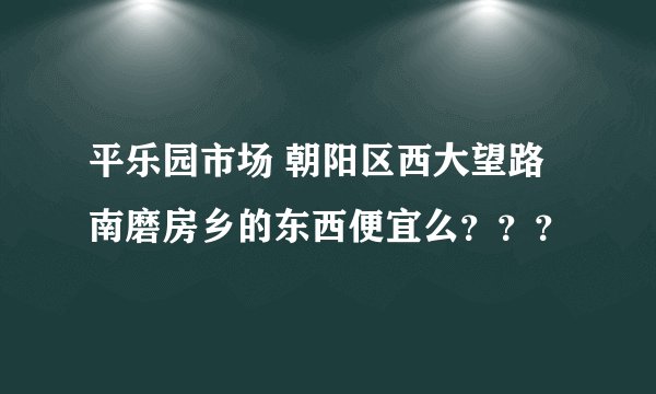 平乐园市场 朝阳区西大望路南磨房乡的东西便宜么？？？