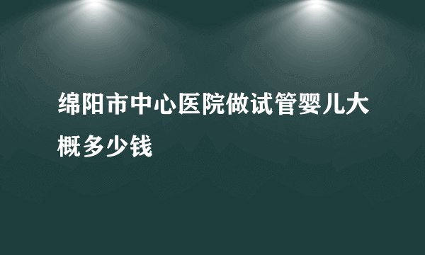 绵阳市中心医院做试管婴儿大概多少钱