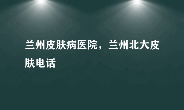 兰州皮肤病医院，兰州北大皮肤电话