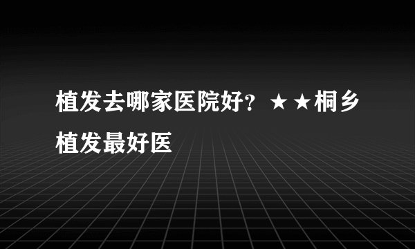 植发去哪家医院好?★★桐乡植发最好医