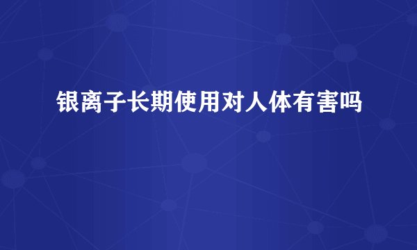 银离子长期使用对人体有害吗