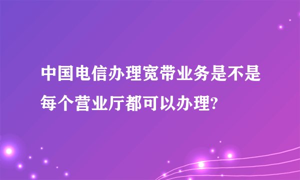 中国电信办理宽带业务是不是每个营业厅都可以办理?