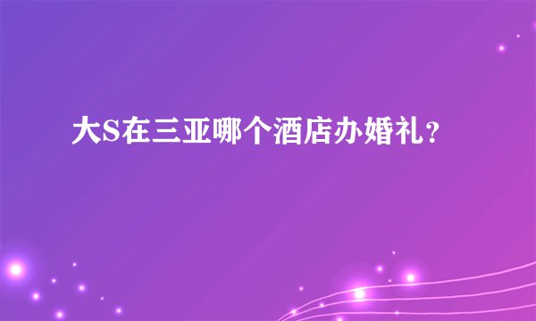 大S在三亚哪个酒店办婚礼？
