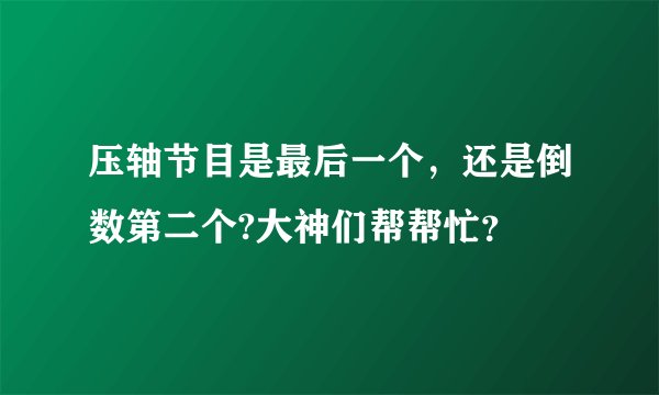 压轴节目是最后一个,还是倒数第二个?大神们帮帮忙?