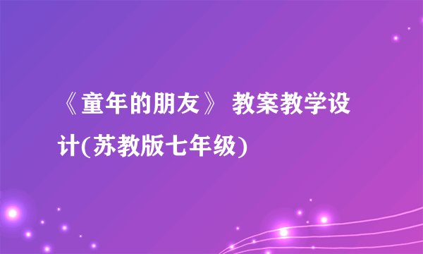《童年的朋友》 教案教学设计(苏教版七年级)