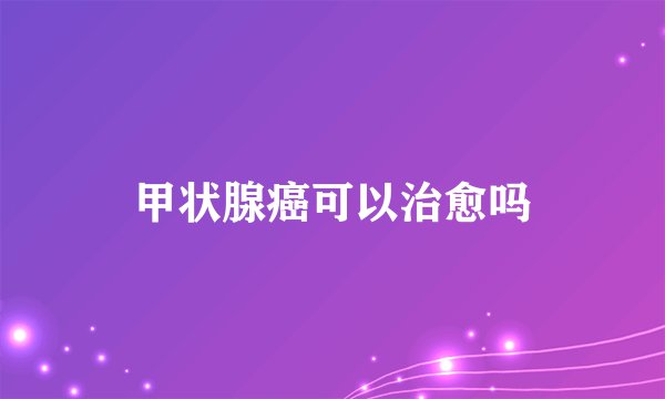 甲状腺癌可以治愈吗
