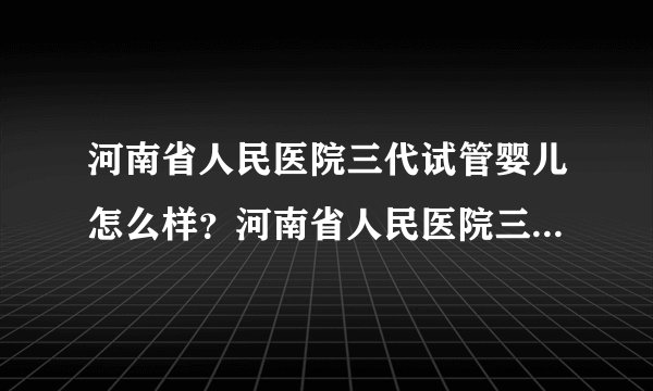 河南省人民医院三代试管婴儿怎么样？河南省人民医院三代试管婴儿挂哪个科室？