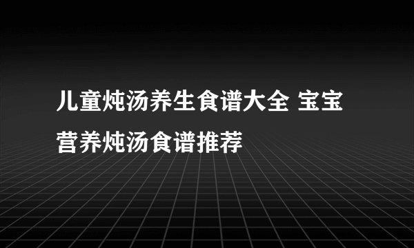 儿童炖汤养生食谱大全 宝宝营养炖汤食谱推荐