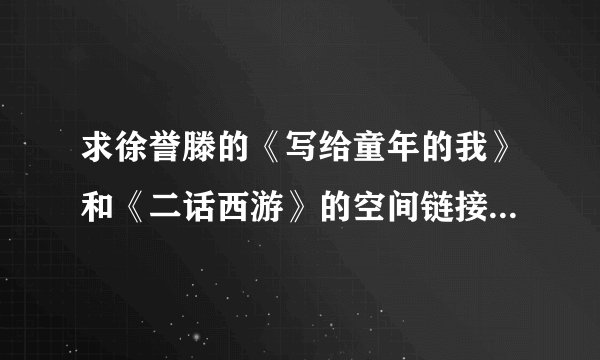 求徐誉滕的《写给童年的我》和《二话西游》的空间链接，要链接率高的，谢谢
