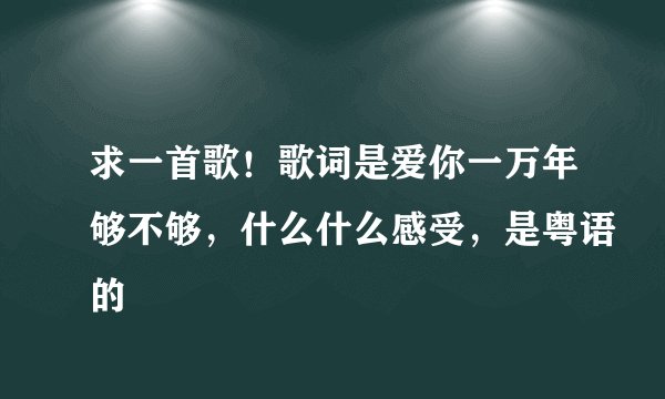 求一首歌！歌词是爱你一万年够不够，什么什么感受，是粤语的