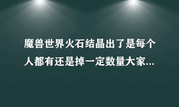 魔兽世界火石结晶出了是每个人都有还是掉一定数量大家分？知道的告诉下 谢谢了