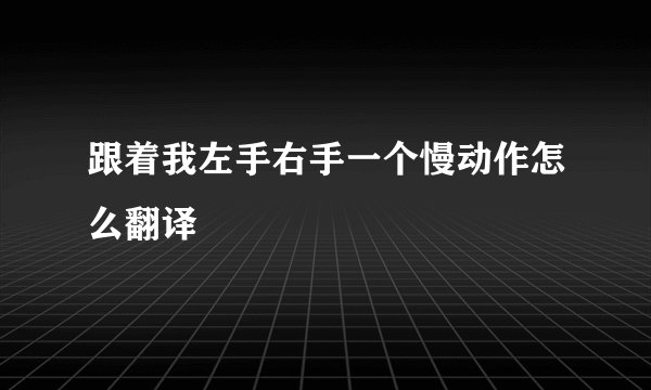 跟着我左手右手一个慢动作怎么翻译