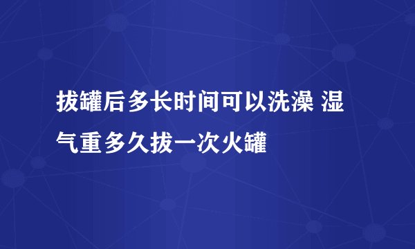 拔罐后多长时间可以洗澡 湿气重多久拔一次火罐