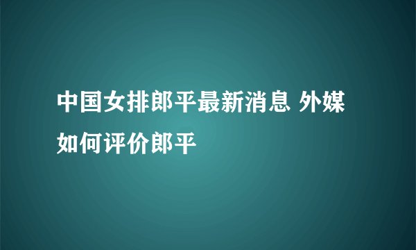 中国女排郎平最新消息 外媒如何评价郎平