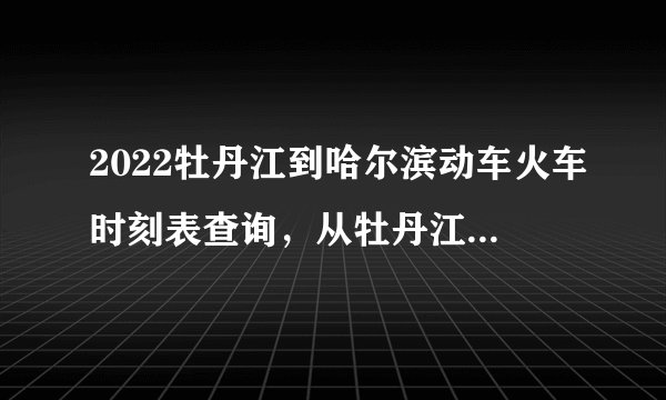 2022牡丹江到哈尔滨动车火车时刻表查询，从牡丹江到哈尔滨高铁火车最新消息