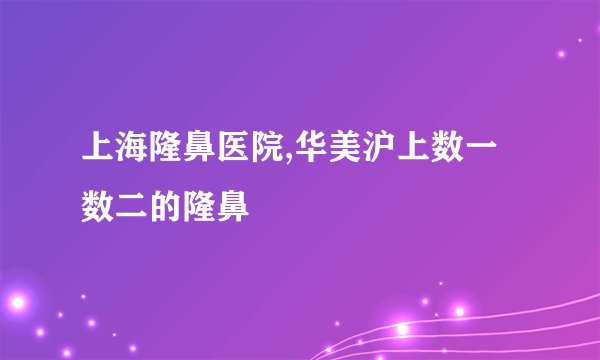 上海隆鼻医院,华美沪上数一数二的隆鼻