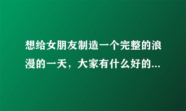 想给女朋友制造一个完整的浪漫的一天,大家有什么好的想法吗?