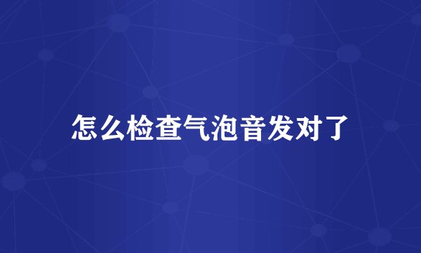 怎么检查气泡音发对了