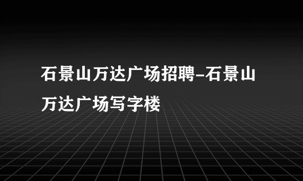 石景山万达广场招聘-石景山万达广场写字楼