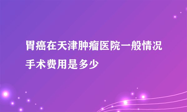 胃癌在天津肿瘤医院一般情况手术费用是多少