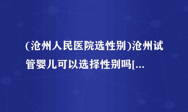 (沧州人民医院选性别)沧州试管婴儿可以选择性别吗[河北试管婴儿]