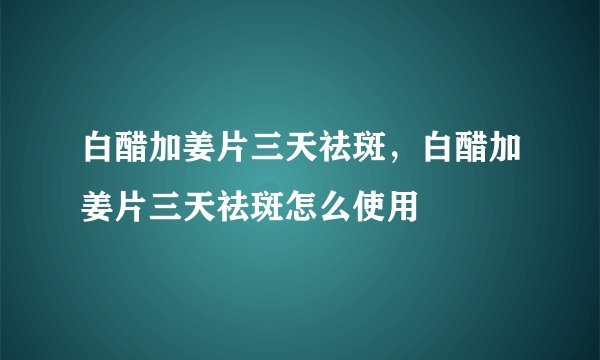 白醋加姜片三天祛斑，白醋加姜片三天祛斑怎么使用