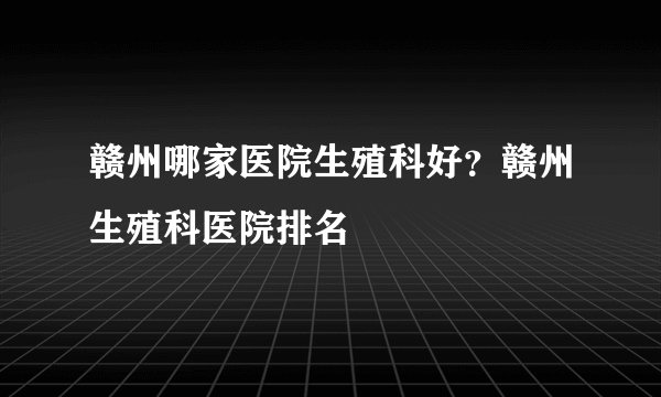 赣州哪家医院生殖科好？赣州生殖科医院排名