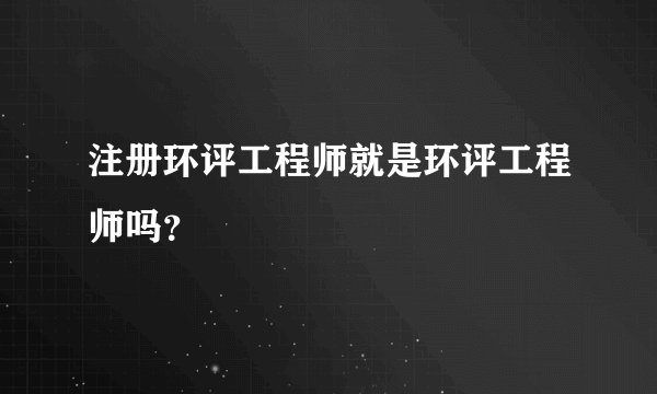注册环评工程师就是环评工程师吗？