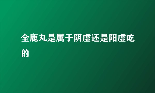 全鹿丸是属于阴虚还是阳虚吃的