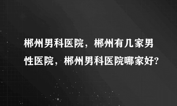 郴州男科医院,郴州有几家男性医院,郴州男科医院哪家好?