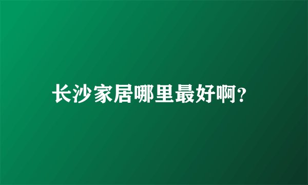 长沙家居哪里最好啊？
